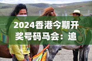 2024香港今期开奖号码马会：追踪年度马赛动态，一同见证赛马精彩瞬间