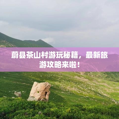 蔚县茶山村游玩秘籍，最新旅游攻略来啦！