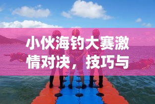 小伙海钓大赛激情对决，技巧与激情的海上盛宴