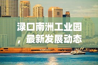 渌口南洲工业园，最新发展动态与头条新闻