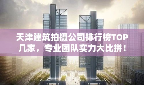 天津建筑拍摄公司排行榜TOP几家，专业团队实力大比拼！