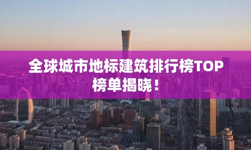 全球城市地标建筑排行榜TOP榜单揭晓！