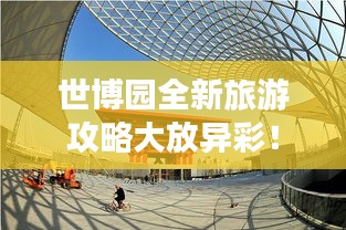 世博园全新旅游攻略大放异彩！
