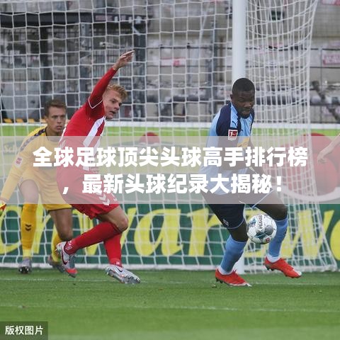 全球足球顶尖头球高手排行榜，最新头球纪录大揭秘！