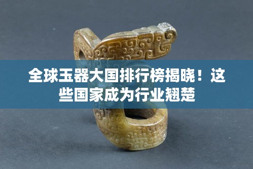 全球玉器大国排行榜揭晓！这些国家成为行业翘楚