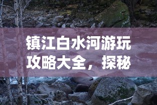 镇江白水河游玩攻略大全，探秘美景，尽享惬意旅程！