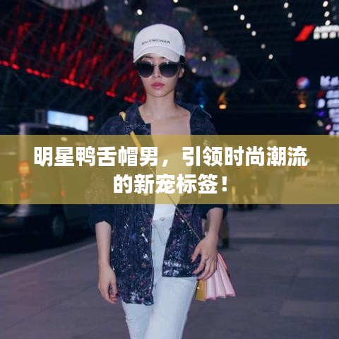明星鸭舌帽男，引领时尚潮流的新宠标签！