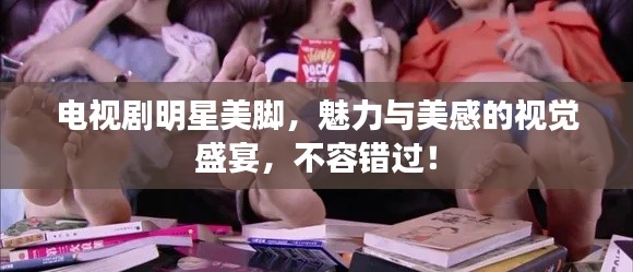 电视剧明星美脚，魅力与美感的视觉盛宴，不容错过！